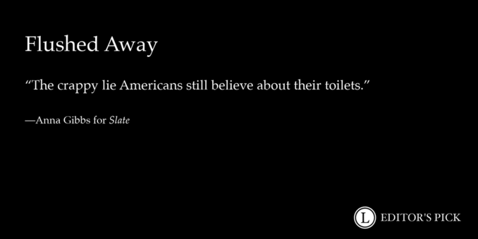 Headline: Flushed Away

Dek: The crappy lie Americans still believe about their toilets.

Tagline: Anna Gibbs for Slate

A logo in the bottom right reads “Longreads Editor’s Pick”
