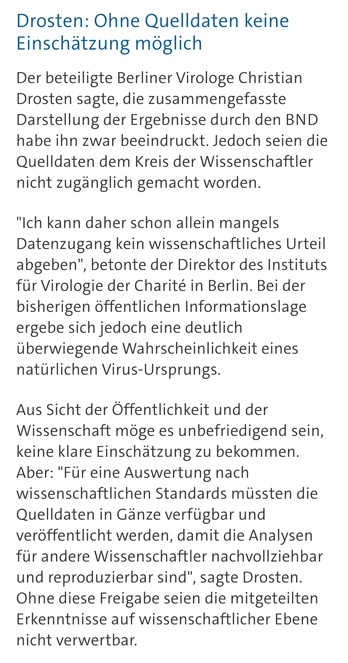 Drosten: Ohne Quelldaten keine Einschätzung möglich

Der beteiligte Berliner Virologe Christian Drosten sagte, die zusammengefasste Darstellung der Ergebnisse durch den BND habe ihn zwar beeindruckt. Jedoch seien die Quelldaten dem Kreis der Wissenschaftler nicht zugänglich gemacht worden.

"Ich kann daher schon allein mangels Datenzugang kein wissenschaftliches Urteil abgeben", betonte der Direktor des Instituts für Virologie der Charité in Berlin. Bei der bisherigen öffentlichen Informationslage ergebe sich jedoch eine deutlich überwiegende Wahrscheinlichkeit eines natürlichen Virus-Ursprungs.

Aus Sicht der Öffentlichkeit und der Wissenschaft möge es unbefriedigend sein, keine klare Einschätzung zu bekommen. Aber: "Für eine Auswertung nach wissenschaftlichen Standards müssten die Quelldaten in Gänze verfügbar und veröffentlicht werden, damit die Analysen für andere Wissenschaftler nachvollziehbar und reproduzierbar sind", sagte Drosten. Ohne diese Freigabe seien die mitgeteilten Erkenntnisse auf wissenschaftlicher Ebene nicht verwertbar.