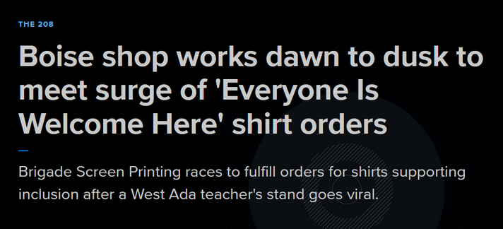 Headline from KTVB7:
The 208
Boise shop works dawn to dusk to meet surge of 'Everyone Is Welcome Here' shirt orders

Brigade Screen Printing races to fulfill orders for shirts supporting inclusion after a West Ada teacher's stand goes viral.