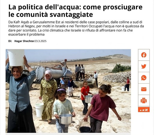 Cisterne vicino alle comunità senza accesso all'acqua. Palestinesi vanno a prendere l'acqua da un'autocisterna vicino alla fattoria Ma'on, sulle colline a sud di Hebron, nel giugno 2006 (Foto: Naji Haslamon/Flash90)

L'immagine ritrae un gruppo di persone di varie età che trasportano secchi e pentole in un ambiente arido e assolato. Al centro della scena, tre bambine camminano in fila indiana, ognuna con un contenitore in mano. La bambina in primo piano indossa una maglietta verde chiaro e porta una pentola d'acciaio. Dietro di lei, un'altra bambina con un abito a motivi floreali e un velo rosa porta un secchio bianco. La terza bambina, con una maglietta arancione, trasporta un secchio d'acciaio.

A sinistra, una donna con un velo sulla testa alza un secchio bianco sopra la spalla. Sullo sfondo, un grande serbatoio d'acqua metallico domina il paesaggio. Uomini e ragazzi sono raggruppati vicino al serbatoio, alcuni dei quali indossano cappellini da baseball. Il terreno è brullo e polveroso, con una bassa vegetazione spinosa e un mucchio di pietre sullo sfondo. Il cielo è luminoso e suggerisce una giornata calda.

Descrizione generata con AI.