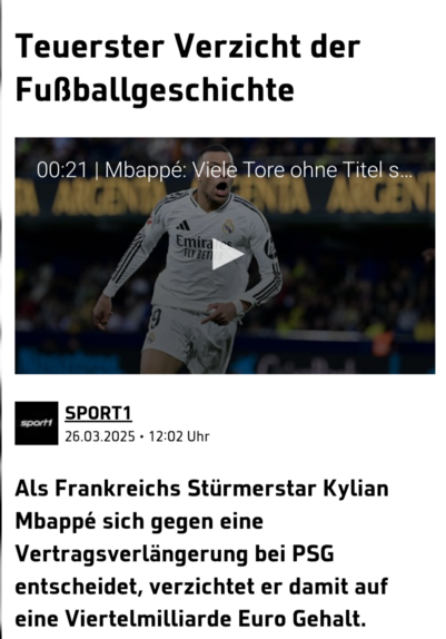 Das Bild zeigt eine Nachrichtenüberschrift mit dem Titel "Teuerster Verzicht der Fußballgeschichte" von Sport1. Darunter ist ein Video-Thumbnail mit dem Text "Mbappé: Vielle Tore ohne Titel s..." und dem Zeitstempel "26.03.2025 - 12:02 Uhr". Das Video zeigt den Fußballspieler Kylian Mbappé in einem weißen Trikot mit dem Logo von Adidas und dem Sponsorenlogo "Emirates Fly Better" auf der Brust. Er trägt die Nummer 9 und ist in Bewegung auf dem Fußballplatz. Im Hintergrund ist ein Banner mit der Aufschrift "ARGENTINA" zu sehen. Der Text unter dem Video beschreibt, dass Mbappé sich gegen eine Vertragsverlängerung bei PSG entscheidet und damit auf einen Gehalt von Viertelmilliard Euro verzichtet.