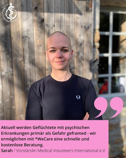 Oben links Logo von MVI

Foto: Porträt von Sarah

Aktuell werden Geflüchtete mit psychischen Erkrankungen primär als Gefahr geframed - wir ermöglichen mit *WeCare eine schnelle und kostenlose Beratung.
Sarah / Vorständin Medical Volunteers International e.V.