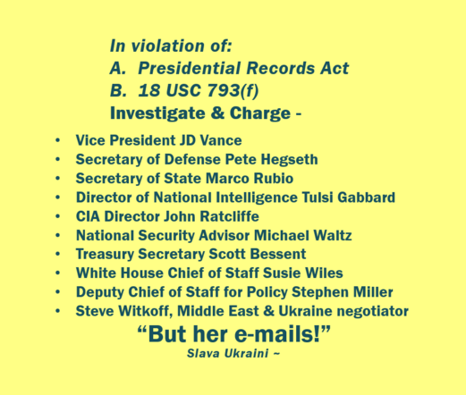 In dark blue lettering, on a pale yellow background. 
In violation of:  A. Presidential Records Act, B. 18 USC 793(f), investigate and charge - JD Vance; Pete Hegseth; Marco Rubio; Tulsi Gabbard; John Ratcliffe; Michael Waltz; Scott Bessent; Susie Wiles; Stephen Miller; Steve Witkoff. 
"But her e-mails!"  (Slava Ukraini ~ )
