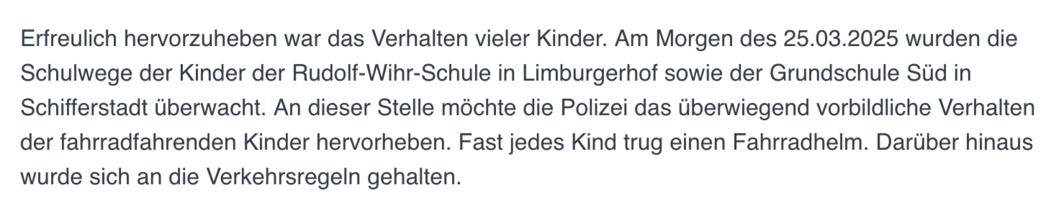 Abbildung eines Textauszugs einer Pressemeldung der Polizei Schifferstadt:

"Erfreulich hervorzuheben war das Verhalten vieler Kinder. Am Morgen des 25.03.2025 wurden die Schulwege der Kinder der Rudolf-Wihr-Schule in Limburgerhof sowie der Grundschule Süd in Schifferstadt überwacht. An dieser Stelle möchte die Polizei das überwiegend vorbildliche Verhalten der fahrradfahrenden Kinder hervorheben. Fast jedes Kind trug einen Fahrradhelm. Darüber hinaus wurde sich an die Verkehrsregeln gehalten."