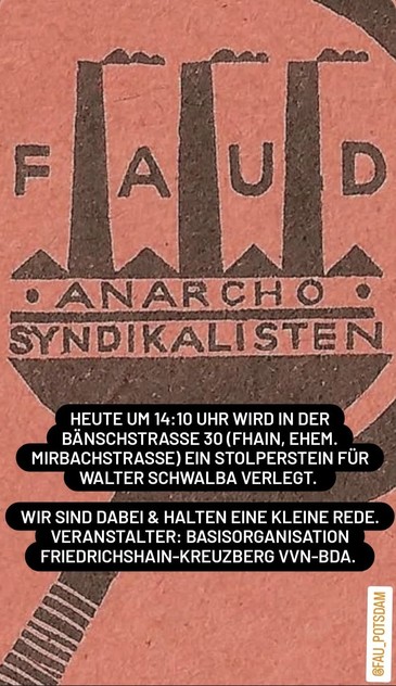 Das Bild zeigt eine Ankündigung für eine Veranstaltung, die von der FAU (Freie Arbeiter*innen Union) in Zusammenarbeit mit der Basisorganisation Friedrichshain-Kreuzberg VVN-BDA organisiert wird. Im Hintergrund ist ein rotes Emblem mit der Aufschrift "FAUD" und darunter "ANARCHO
SYNDIKALISTEN" zu sehen. Darunter steht in schwarzer Schrift: "HEUTE UM 14:10 UHR WIRD IN DER BÄNSCHSTRASSE 30 (FHAIN, EHEM. MIRBACHSTRASSE) EIN STOLPERSTEIN FÜR WALTER SCHWALBA VERLEGT." Weiterhin wird angekündigt, dass die Veranstalter eine kleine Rede halten werden. Das Ereignis findet in der Bänschstraße 30 statt, die früher als Mirbachstraße bekannt war. Die Veranstaltung ist Teil der Stolpersteine, die an Opfer des Nationalsozialismus erinnern.