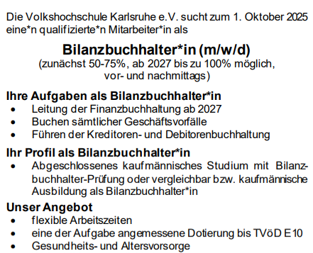 Die Volkshochschule Karlsruhe e.V. sucht zum 1. Oktober 2025
eine*n qualifizierte*n Mitarbeiter*in als
Bilanzbuchhalter*in (m/w/d)
(zunächst 50-75%, ab 2027 bis zu 100% möglich,
vor- und nachmittags)

Ihre Aufgaben als Bilanzbuchhalter*in
• Leitung der Finanzbuchhaltung ab 2027
• Buchen sämtlicher Geschäftsvorfälle
• Führen der Kreditoren- und Debitorenbuchhaltung
• Mahnwesen
• Controlling
• Erstellung des Jahresabschlusses
• Vertretung innerhalb der Finanzbuchhaltung
• Auskünfte erteilen (intern, extern)
• Sonderaufgaben
In der Übergangszeit bis zur Altersteilzeit der bisherigen Stelleninhaberin ist für eine intensive Einarbeitung gesorgt.
Ihr Profil als Bilanzbuchhalter*in
• Abgeschlossenes kaufmännisches Studium mit Bilanzbuchhalter-Prüfung oder vergleichbar bzw. kaufmännische
Ausbildung als Bilanzbuchhalter*in
• mehrjährige Berufserfahrung in der Bilanzbuchhaltung
• sehr gute Kenntnisse in DATEV und in MS-Office
• sicheres und freundliches Auftreten
• selbstständiges, schnelles und genaues Arbeiten
• teamfähig, belastbar, flexibel und zuverlässig
Unser Angebot
• ein attraktives und vielseitiges Tätigkeitsfeld mit breitem
Gestaltungsspielraum in einem engagierten Team
• flexible Arbeitszeiten
• eine der Aufgabe angemessene Dotierung bis TVöD E10
• Gesundheits- und Altersvorsorge
• Weiterbildungsmöglichkeiten
• Kostenloses Obst und Getränke