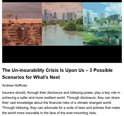 The Un-insurability Crisis Is Upon Us – 3 Possible Scenarios for What’s Next
Andrew Hoffman, Rupert Read, originally published by Resilience.org, April 15, 2025

Insurers should, through their disclosure and lobbying power, play a key role in achieving a safer and more resilient world.  Through disclosure, they can share their vast knowledge about the financial risks of a climate changed world.  Through lobbying, they can advocate for a suite of laws and policies that make the world more insurable in the face of the ever-mounting risks.

The insurance sector is dealing with the realities of a climate-changed world with higher payouts from more extreme weather events & more assets in harm’s way by raising premiums & reducing coverage to manage losses. As this continues, with an increasing number of regions becoming ‘ uninsurable‘, Fed Reserve Chair Jerome Powell has warned that insurance companies pull out “of coastal areas [and] areas where there are a lot of fires” the loss of available ins means that “there are going to be regions of the country where you can’t get a mortgage” in “10 or 15 years.” This would be devastating to individual homeowners & the economy at large as property values drop & governments take in less tax revenue for schools, police & other basic services. Günther Thallinger, Chair of the Investment Board of multi-national insurance company Allianz SE warns that this represents “a systemic risk that threatens the very foundation of the financial sector.”