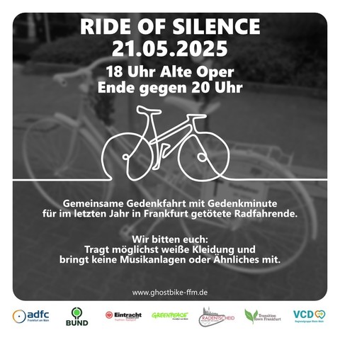 Ein Hintergrundbild eines weiß lackierten Fahrrades, das an eine Laterne gelehnt steht. Im Vordergrund weiße Schrift: "Ride of Silence, 21.05.2025, 18 Uhr Alte Oper, Ende gegen 20 Uhr. Gemeinsame Gedenkfahrt mit Gedenkminute für im letzten Jahr in Frankfurt getötete Radfahrende. Wir bitten euch: Tragt möglichst weiße Kleidung und bringt keine Musikanlagen oder Ähnliches mit. 

www.ghostbike-ffm.de"

Darunter Logos der Organisationen ADFC Frankfurt, BUND, Eintracht Frankfurt, Greenpleace, Radentscheid Frankfurt, Transition Town Frankfurt, VCD.