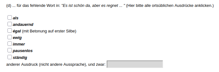 Screenshot einer Frage aus dem Atlas der deutschen Alltagssprache (AdA):

6. Welche Ausdrücke verwendet man bei Ihnen ... ?

(d) ... für das fehlende Wort in: "Es ist schön da, aber es regnet ... " (Hier bitte alle ortsüblichen Ausdrücke anklicken.)

- als
- andauernd
- égal (mit Betonung auf erster Silbe)
- ewig
- immer
- pausenlos
- ständig
- anderer Ausdruck (nicht andere Aussprache), und zwar: ...