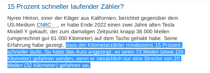 In einer Meldung heißt es:
"dass der Kilometerzähler mindestens 15 Prozent schneller laufe. So habe das Auto angezeigt, es seien 72 Meilen (etwa 116 Kilometer) gefahren worden, wenn er tatsächlich nur eine Strecke von 20 Meilen (32 Kilometer) gefahren sei."

Das sind bei mir 350% überschlagen und nicht 15%
Irgendwo falsch abgeschrieben?

Quelle: https://www.tagesschau.de/wirtschaft/unternehmen/tesla-kilometerzaehler-manipulation-100.html