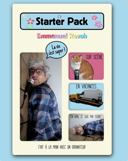 "Starter Pack" Emmanuel Revah

Photo de moi qui à l'air debout, un microphone posé sur ce qui semble être le mur, avec une bulle de parole façon "BD" qui dit : "La vie c'est super !"

Ensuite 3 petites images sur le côté :

1. Un chat avec un micro avec écrit "Sur scène"
2. Un camion sur une remorque avec écrit "En vacances"
3. La même photo que la grande, mais retourné à 90 degrés, avec écrit "En vrai, je suis par terre".

Sous les images il y a écrit "Fait à la main avec un ordinateur"