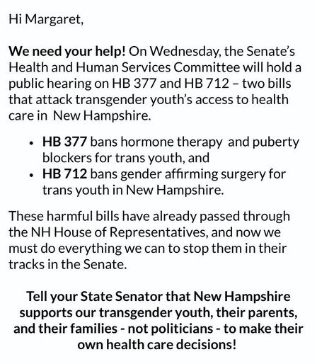 Screenshot of an email message:

Hi Margaret,
We need your help! On Wednesday, the Senate's Health and Human Services Committee will hold a public hearing on HB 377 and HB 712 - two bills that attack transgender youth's access to health care in New Hampshire.
• HB 377 bans hormone therapy and puberty blockers for trans youth, and
• HB 712 bans gender affirming surgery for trans youth in New Hampshire.
These harmful bills have already passed through the NH House of Representatives, and now we must do everything we can to stop them in their tracks in the Senate.
Tell your State Senator that New Hampshire supports our transgender youth, their parents, and their families - not politicians - to make their own health care decisions!