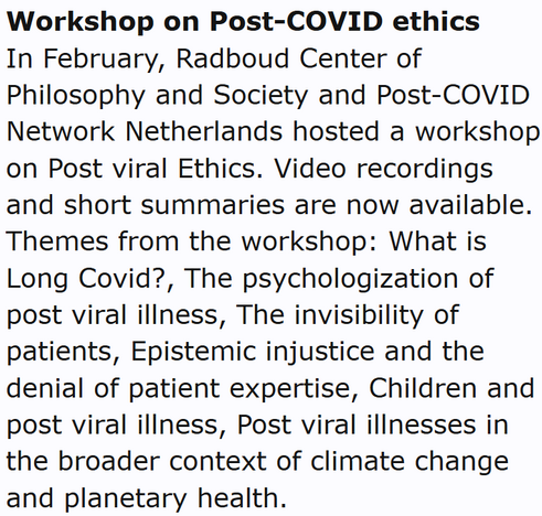 Workshop on Post-COVID ethics
In February, Radboud Center of Philosophy and Society and Post-COVID Network Netherlands hosted a workshop on Post viral Ethics. Video recordings and short summaries are now available. Themes from the workshop: What is Long Covid?, The psychologization of post viral illness, The invisibility of patients, Epistemic injustice and the denial of patient expertise, Children and post viral illness, Post viral illnesses in the broader context of climate change and planetary health.