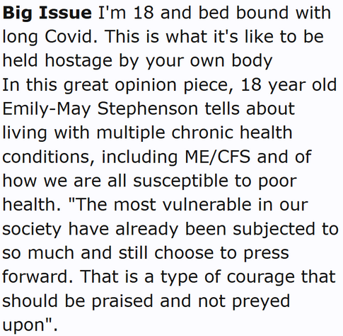 Big Issue I'm 18 and bed bound with long Covid. This is what it's like to be held hostage by your own body
In this great opinion piece, 18 year old Emily-May Stephenson tells about living with multiple chronic health conditions, including ME/CFS and of how we are all susceptible to poor health. "The most vulnerable in our society have already been subjected to so much and still choose to press forward. That is a type of courage that should be praised and not preyed upon".