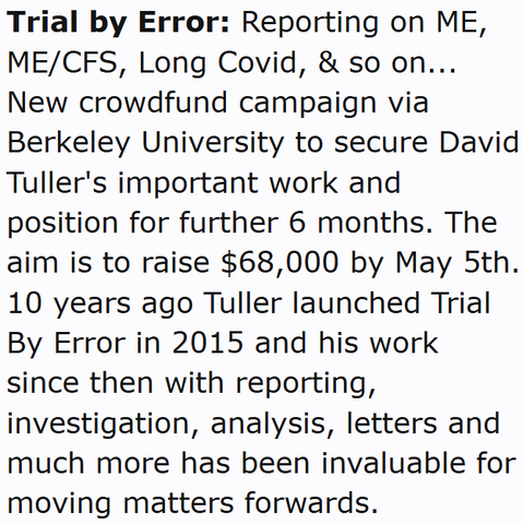 Trial by Error: Reporting on ME, ME/CFS, Long Covid, & so on...
New crowdfund campaign via Berkeley University to secure David Tuller's important work and position for further 6 months. The aim is to raise $68,000 by May 5th. 10 years ago Tuller launched Trial By Error in 2015 and his work since then with reporting, investigation, analysis, letters and much more has been invaluable for moving matters forwards.