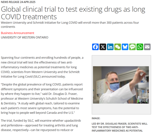 News Release 24-Apr-2025
Global clinical trial to test existing drugs as long COVID treatments
Western University and Schmidt Initiative for Long COVID will enroll more than 300 patients across four continents

Business Announcement
University of Western Ontario

Spanning four continents and enrolling hundreds of people, a new clinical trial will test the effectiveness of two anti-inflammatory medicines as potential treatments for long COVID, scientists from Western University and the Schmidt Initiative for Long Covid (SILC) announced today.

“Despite the global prevalence of long COVID, patients report different symptoms and their presentation can be influenced by where they happen to live,” said Dr. Douglas D. Fraser, professor at Western University’s Schulich School of Medicine & Dentistry. “A study with global reach, tailored to examine each patient’s most severe symptoms, has the potential to bring hope to people well beyond Canada and the U.S.”

The trial, funded by SILC, will examine whether upadacitinib and pirfenidone—approved for treating arthritis and lung disease, respectively–-can be repurposed to reduce or eliminate symptoms of long COVID. 
---
image: 

Led by Dr. Douglas Fraser, scientists will test the effectiveness of two anti-inflammatory medicines as potential treatments for long COVID.