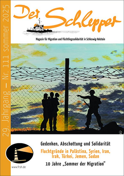 Titelseite:

Der Schlepper [in den Magazintitel hineingezeichnet ein Hafenschlepper]
Magazin für Migration und Flüchtlingssolidarität in Schleswig-Holstein
29. Jahrgang
Nr. 111 sommer 2025

[Grafik: Eine Familie steht an einem Stacheldraht bewehrten Zaun; die Eltern tragen jeweils ein Kind auf dem Arm. Auf der anderen Seite des Zauns eine uniformierte Person mit Helm, die ein (nach unten gerichtetes Gewehr) trägt und mit der linken Hand eine zurückweisende Geste macht.]

Gedenken, Abschottung und Solidarität Fluchtgründe in Palästina, Syrien, Iran, Irak, Türkei, Jemen, Sudan
10 Jahre „Sommer der Migration"

Logo des FR SH: ein Leuchtturm, dessen Lichtkegel in dunkle Nacht strahlt
www.frsh.de