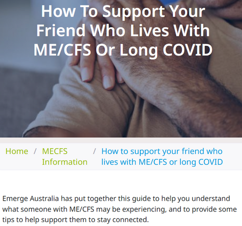 How to support your friend who lives with ME/CFS or long COVID
Home
/
MECFS Information
/
How to support your friend who lives with ME/CFS or long COVID
Emerge Australia has put together this guide to help you understand what someone with ME/CFS may be experiencing, and to provide some tips to help support them to stay connected.