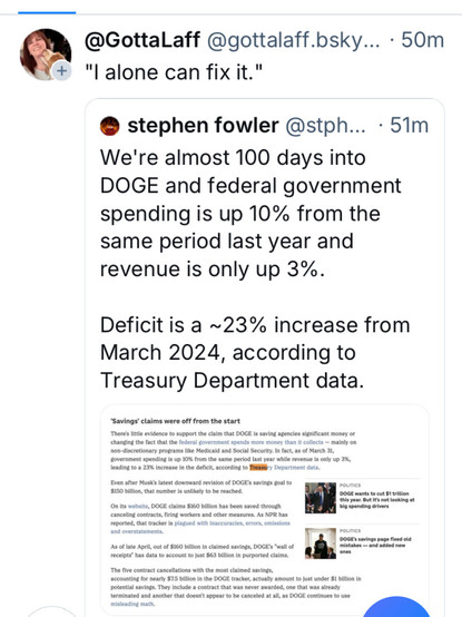 @ @GottaLaff @gottalaff.bsky... - 50m +

 "l alone can fix it." 
We're almost 100 days into DOGE and federal government spending is up 10% from the same period last year and revenue is only up 3%. Deficitis a ~23% increase from March 2024, according to Treasury Department data. 
Stephen Fowler