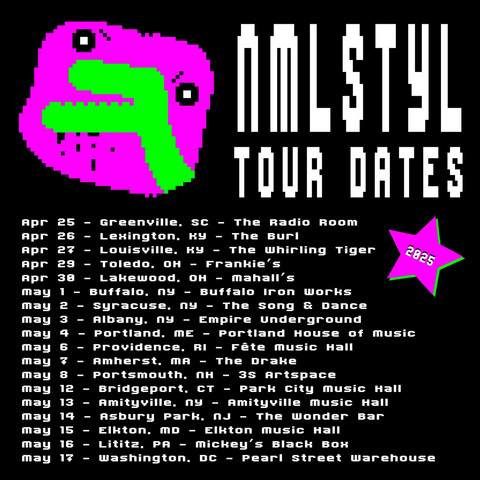 Alt text for above
NMLSTYL (pronounced "animal style") Tour Dates 2025

Apr 25 Greenville SC - The Radio Room
Apr 26 Lexington KY - The Burl
Apr 27 Louisville KY - The whirling Tiger
Apr 29 Toledo OH - Frankie's
Apr 30 Lakewood OH - Mahall's
May 1 Buffalo NY - Buffalo Iron Works
May 2 Syracuse, NY - The song & Dance
May 3 Albany NY - Empire Underground
May 4 Portland ME - Portland House of Music
May 6 Providence, RI - Fête Music Hall
May 7 Amherst MA - The Drake
May 8 Portsmouth NH - 3s Artspace
May 12 Bridgeport CT - Park City Music Hall
May 13 Amityville NY - Amityville Music Hall
May 14 Asbury Park NJ - The Wonder Bar
May 15 Elkton MD - Elkton Music Hall
May 16 Litiz PA - Mickey's Black Box
May 17 Washington DC - Pearl Street Warehouse