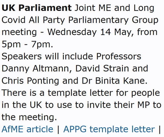 UK Parliament Joint ME and Long Covid All Party Parliamentary Group meeting - Wednesday 14 May, from 5pm - 7pm.
Speakers will include Professors Danny Altmann, David Strain and Chris Ponting and Dr Binita Kane. There is a template letter for people in the UK to use to invite their MP to the meeting.
AfME article | APPG template letter | Thread