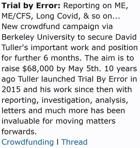 Trial by Error: Reporting on ME, ME/CFS, Long Covid, & so on...
New crowdfund campaign via Berkeley University to secure David Tuller's important work and position for further 6 months. The aim is to raise $68,000 by May 5th. 10 years ago Tuller launched Trial By Error in 2015 and his work since then with reporting, investigation, analysis, letters and much more has been invaluable for moving matters forwards.
Crowdfunding l Thread
