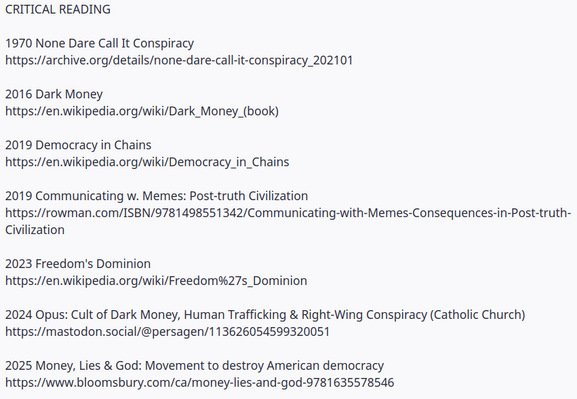 CRITICAL READING

1970 None Dare Call It Conspiracy
https://archive.org/details/none-dare-call-it-conspiracy_202101

2016 Dark Money
https://en.wikipedia.org/wiki/Dark_Money_(book)

2019 Democracy in Chains
https://en.wikipedia.org/wiki/Democracy_in_Chains

2019 Communicating w. Memes: Post-truth Civilization
https://rowman.com/ISBN/9781498551342/Communicating-with-Memes-Consequences-in-Post-truth-Civilization

2023 Freedom's Dominion
https://en.wikipedia.org/wiki/Freedom%27s_Dominion

2024 Opus: Cult of Dark Money, Human Trafficking & Right-Wing Conspiracy (Catholic Church)
https://mastodon.social/@persagen/113626054599320051

2025 Money, Lies & God: Movement to destroy American democracy
https://www.bloomsbury.com/ca/money-lies-and-god-9781635578546
