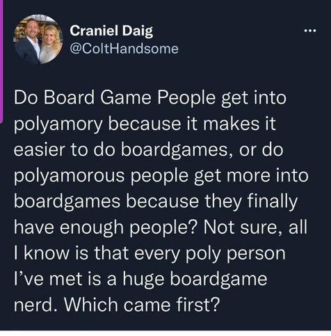 Craniel Daig
@ColtHandsome

Do Board Game People get into polyamory because it makes it easier to do boardgames, or do polyamorous people get more into boardgames because they finally have enough people? Not sure, all I know is that every poly person I've met is a huge boardgame nerd. Which came first?