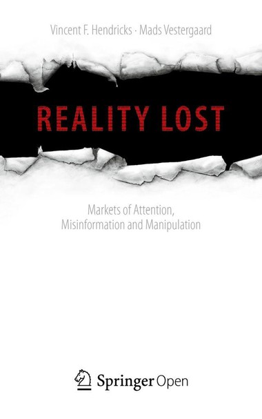 The media is being flooded by populist narratives, fake news, conspiracy theories and make-believe. Misinformation is turning into a challenge for all of us, whether politicians, journalists, or citizens. In the age of information, attention is a prime asset and may be converted into money, power, and influence – sometimes at the cost of facts. The point is to obtain exposure on the air and in print media, and to generate traffic on social media platforms. With information in abundance and attention scarce, the competition is ever fiercer with truth all too often becoming the first victim. 
Reality Lost: Markets of Attention, Misinformation and Manipulation is an analysis by philosophers Vincent F. Hendricks and Mads Vestergaard of the nuts and bolts of the information market, the attention economy and media eco-system which may pave way to postfactual democracy. Here misleading narratives become the basis for political opinion formation, debate, and legislation. To curb this development and the threat it poses to democratic deliberation, political self-determination and freedom, it is necessary that we first grasp the mechanisms and structural conditions that cause it.