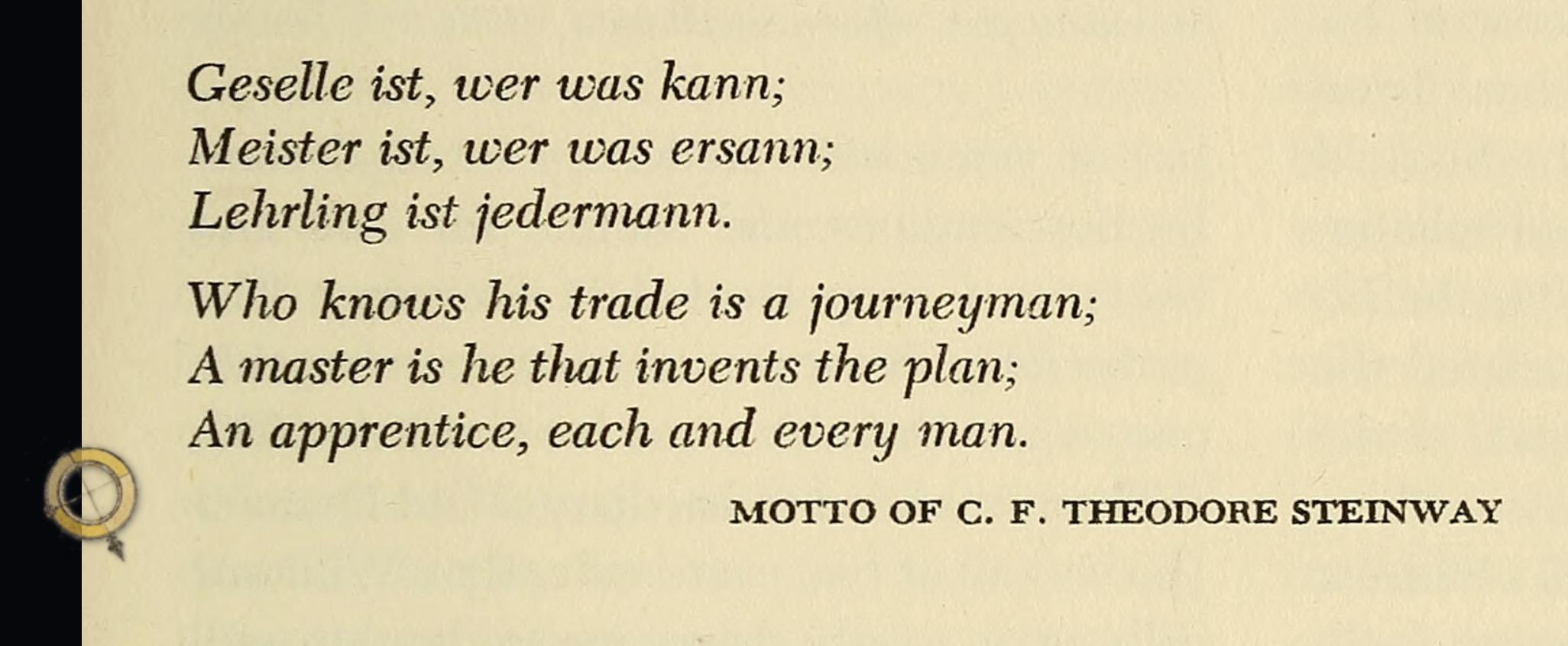 Geselle ist, wer was kann;
Meister ist, wer was ersann;
Lehrling ist jedermann.

Who knows his trade is a journeyman;
A master is he that invents the plan;
An apprentice, each and every man.
– Motto of Theodore Steinway