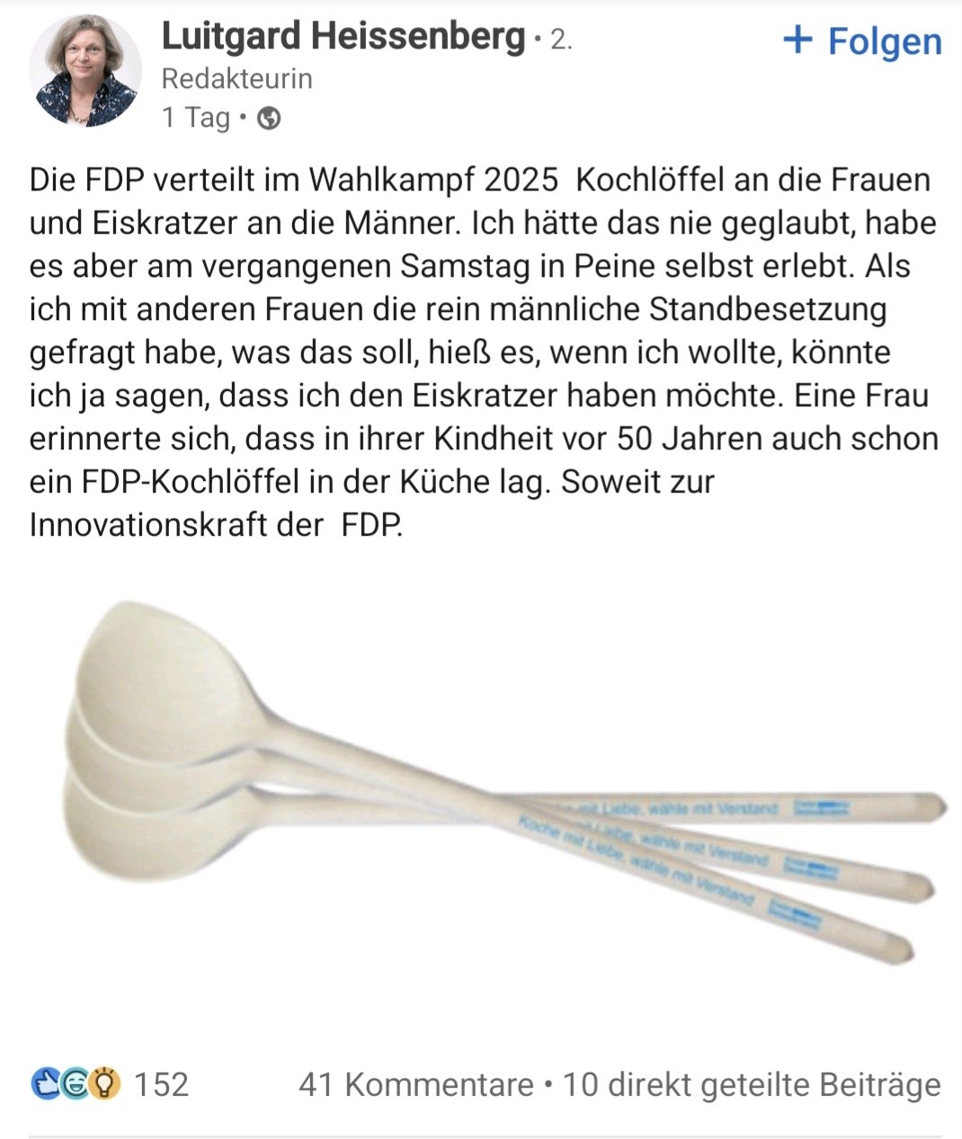 Screenshot eines LinkedIn-Posts von Luitgard Heisenberg, Redakteurin:

Der Text lautet:
Die FDP verteilt im Wahlkampf 2025  Kochlöffel an die Frauen und Eiskratzer an die Männer. Ich hätte das nie geglaubt, habe es aber am vergangenen Samstag in Peine selbst erlebt. Als ich mit anderen Frauen die rein männliche Standbesetzung gefragt habe, was das soll, hieß es, wenn ich wollte, könnte ich ja sagen, dass ich den Eiskratzer haben möchte. Eine Frau erinnerte sich, dass in ihrer Kindheit vor 50 Jahren auch schon ein FDP-Kochlöffel in der Küche lag. Soweit zur Innovationskraft der  FDP.

Unter dem Text befindet sich ein Bild mehrerer Kochlöffel mit blauem Aufdruck "Koche mit Liebe, wähle mit Verstand" und einem schwer erkennbaren Logo, das das FDP-Logo sein könnte.