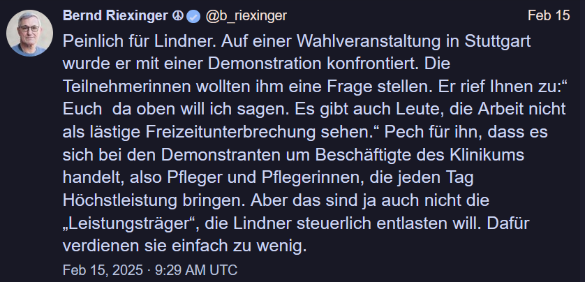 Bernd Riexinger ® 

Peinlich fur Lindner. Auf einer Wahlveranstaltung in Stuttgart wurde er mit einer Demonstration konfrontiert. Die Teilnehmerinnen wollten ihm eine Frage stellen. Er rief Ihnen zu:* Euch da oben will ich sagen. Es gibt auch Leute, die Arbeit nicht als lastige Freizeitunterbrechung sehen.” Pech für ihn, dass es sich bei den Demonstranten um Beschäftigte des Klinikums handelt, also Pfleger und Pflegerinnen, die jeden Tag Höchstleistung bringen. Aber das sind ja auch nicht die "Leistungstrager”, die Lindner steuerlich entlasten will. Dafür verdienen sie einfach zu wenig. 
Feb 15, 2025 - 9:29 AM UTC 