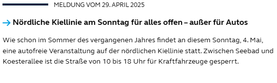 Screenshot einer Meldung vom 29. April 2025:
Überschrift lautet:
Nördliche Kiellinie am Sonntag für alles offen – außer für Autos
Der folgende Text lautet:
Wie schon im Sommer des vergangenen Jahres findet an diesem Sonntag, 4. Mai, eine autofreie Veranstaltung auf der nördlichen Kiellinie statt. Zwischen Seebad und Koesterallee ist die Straße von 10 bis 18 Uhr für Kraftfahrzeuge gesperrt. Screenshot einer Meldung vom 29. April 2025:
Überschrift lautet:
Nördliche Kiellinie am Sonntag für alles offen – außer für Autos
Der folgende Text lautet:
Wie schon im Sommer des vergangenen Jahres findet an diesem Sonntag, 4. Mai, eine autofreie Veranstaltung auf der nördlichen Kiellinie statt. Zwischen Seebad und Koesterallee ist die Straße von 10 bis 18 Uhr für Kraftfahrzeuge gesperrt.