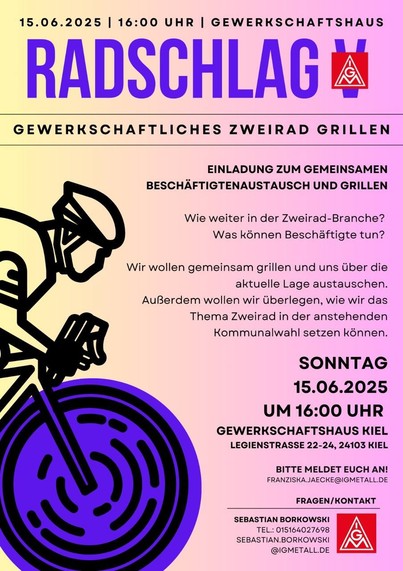Flyer der IG Metall 

15.06.2025

16:00 UHR

GEWERKSCHAFTSHAUS

RADSCHLAG

GEWERKSCHAFTLICHES ZWEIRAD GRILLEN

EINLADUNG ZUM GEMEINSAMEN BESCHÄFTIGTENAUSTAUSCH UND GRILLEN

Wie weiter in der Zweirad-Branche? Was können Beschäftigte tun?

Wir wollen gemeinsam grillen und uns über die aktuelle Lage austauschen. Außerdem wollen wir überlegen, wie wir das Thema Zweirad in der anstehenden Kommunalwahl setzen können.

SONNTAG

15.06.2025 UM 16:00 UHR

GEWERKSCHAFTSHAUS KIEL LEGIENSTRASSE 22-24, 24103…