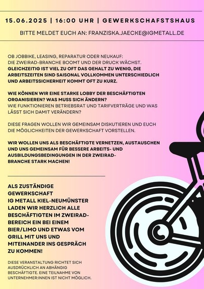 Flyerrückseite
15.06.2025 |

16:00 UHR |

GEWERKSCHAFSTSHAUS

BITTE MELDET EUCH AN: FRANZISKA.JAECKE@IGMETALL.DE

OB JOBBIKE, LEASING, REPARATUR ODER NEUKAUF:

DIE ZWEIRAD-BRANCHE BOOMT UND DER DRUCK WÄCHST.

GLEICHZEITIG IST VIEL ZU OFT DAS GEHALT ZU WENIG, DIE ARBEITSZEITEN SIND SAISONAL VOLLKOMMEN UNTERSCHIEDLICH UND ARBEITSSICHERHEIT KOMMT OFT ZU KURZ.

WIE KÖNNEN WIR EINE STARKE LOBBY DER BESCHÄFTIGTEN ORGANISIEREN? WAS MUSS SICH ÄNDERN? WIE FUNKTIONIEREN BETRIEBSRAT UND TARIFVER…
