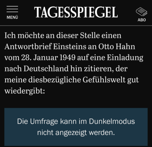 Screenshot aus dem Tagesspiegel

Ich möchte an dieser Stelle einen Antwortbrief Einsteins an Otto Hahn vom 28. Januar 1949 auf eine Einladung nach Deutschland hin zitieren, der meine diesbezügliche Gefühlswelt gut wiedergibt:

"Die Umfrage kann im Dunkelmodus nicht angezeigt werden".