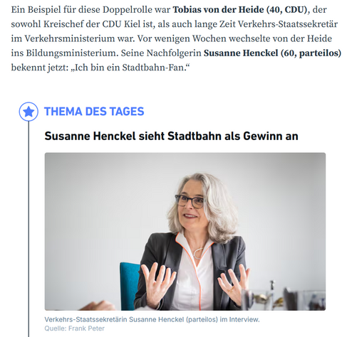 Ein Beispiel für diese Doppelrolle war Tobias von der Heide (40, CDU), der sowohl Kreischef der CDU Kiel ist, als auch lange Zeit Verkehrs-Staatssekretär im Verkehrsministerium war. Vor wenigen Wochen wechselte von der Heide ins Bildungsministerium. Seine Nachfolgerin Susanne Henckel (60, parteilos) bekennt jetzt: „Ich bin ein Stadtbahn-Fan.“

icon
THEMA DES TAGES
Susanne Henckel sieht Stadtbahn als Gewinn an