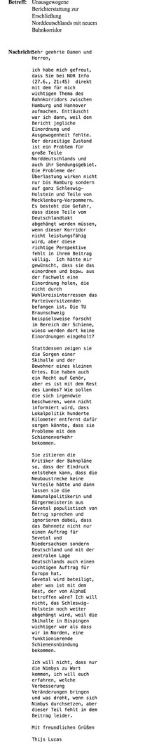 Meine Beschwerdemail an den NDR. Der Text ist leider zu lang für den Alttext.

Ich beschwere mich dann, dass zum Bahnkorridor Hamburg-Hannover einseitig berichtet würde und dass Nimbys zu Wort kommen, aber nicht über die Konsequenzen, die Drohen wenn sie sich durchsetzen, informiert wird. Genauso wenig wird berichtet, was Menschen sagen, die diesen Korridor gerne hätten.