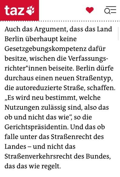 
Auch das Argument, dass das Land Berlin überhaupt keine Gesetzgebungskompetenz dafür besitze, wischen die Ver­fas­sungs­rich­te­r*in­nen beiseite. Berlin dürfe durchaus einen neuen Straßentyp, die autoreduzierte Straße, schaffen. „Es wird neu bestimmt, welche Nutzungen zulässig sind, also das ob und nicht das wie“, so die Gerichtspräsidentin. Und das ob falle unter das Straßenrecht des Landes – und nicht das Straßenverkehrsrecht des Bundes, das das wie regelt.