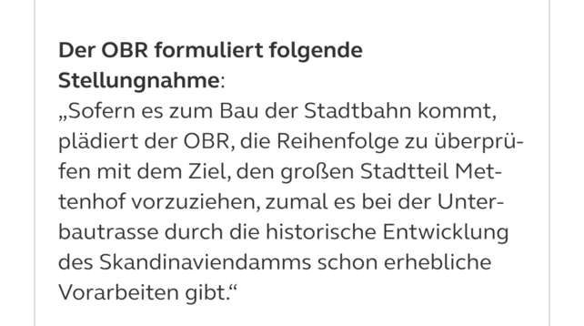 Der OBR formuliert folgende Stellungnahme:

„Sofern es zum Bau der Stadtbahn kommt, plädiert der OBR, die Reihenfolge zu überprüfen mit dem Ziel, den großen Stadtteil Mettenhof vorzuziehen, zumal es bei der Unterbautrasse durch die historische Entwicklung des Skandinaviendamms schon erhebliche Vorarbeiten gibt.“