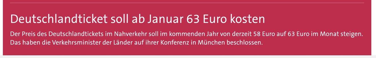 
Deutschlandticket soll ab Januar 63 Euro kosten

Der Preis des Deutschlandtickets im Nahverkehr soll im kommenden Jahr von derzeit 58 Euro auf 63 Euro im Monat steigen. Das haben die Verkehrsminister der Länder auf ihrer Konferenz in München beschlossen.
