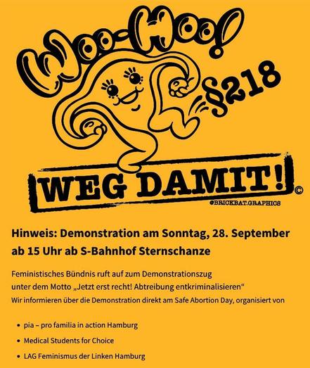 Banner:
Woo-Hoo, §218, weg damit! (ein Comic-Uterus tritt den Paragraphen. Zeichnung: BrickBat.Graphics)
Darunter dieser Text:
Hinweis: Demonstration am Sonntag, 28. September
ab 15 Uhr ab S-Bahnhof Sternschanze
Feministisches Biindnis ruft auf zum Demonstrationszug
unter dem Motto, Jetzt erst recht! Abtreibung entkriminalisieren*
Wir informieren iber die Demonstration direkt am Safe Abortion Day, organisiert von
• pia pro familia in action Hamburg.
• Medical Students for Choice
• LAG Feminismu…