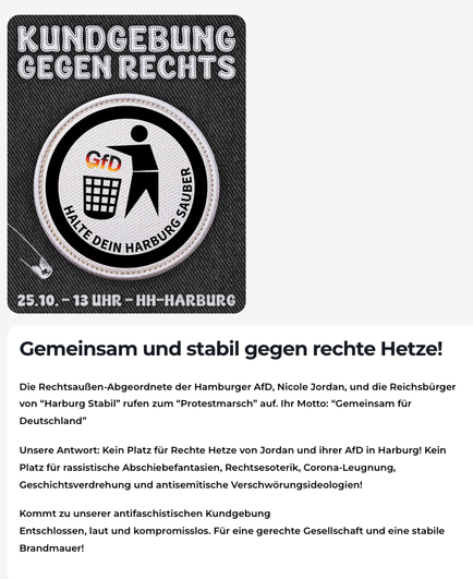 
Bild mit einer Figur, die die Buchstaben G f D in den Müll wirft. Darunter das Datum der Demo, dazu der Text:

Gemeinsam und stabil gegen rechte Hetze!

Die Rechtsaußen-Abgeordnete der Hamburger AfD, Nicole Jordan, und die Reichsbürger von “Harburg Stabil” rufen zum “Protestmarsch” auf. Ihr Motto: “Gemeinsam für Deutschland”

Unsere Antwort: Kein Platz für Rechte Hetze von Jordan und ihrer AfD in Harburg! Kein Platz für rassistische Abschiebefantasien, Rechtsesoterik, Corona-Leugnung, Geschich…