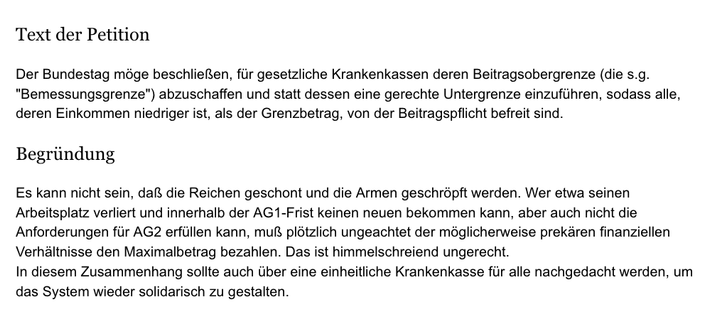 Text der Petition

Der Bundestag moge beschlieRen, fiir gesetzliche Krankenkassen deren Beitragsobergrenze (die s.g.
"Bemessungsgrenze") abzuschaffen und statt dessen eine gerechte Untergrenze einzufiihren, sodass alle,
deren Einkommen niedriger ist, als der Grenzbetrag, von der Beitragspflicht befreit sind.

Begriindung

Es kann nicht sein, dal die Reichen geschont und die Armen geschropft werden. Wer etwa seinen
Arbeitsplatz verliert und innerhalb der AG1-Frist keinen neuen bekommen kann, abe…