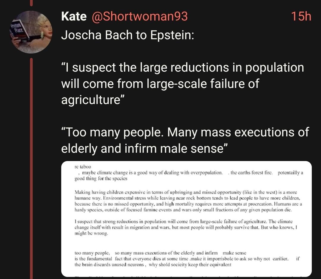 Joscha Bach to Epstein:

“I suspect the large reductions in population will come from large-scale failure of agriculture” 

“Too many people. Many mass executions of elderly and infirm male sense