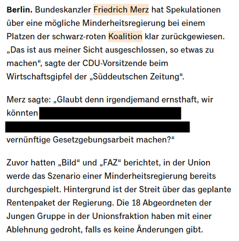 Screenshot eines Handelsblatt-Artikels.

Berlin. Bundeskanzler Friedrich Merz hat Spekulationen über eine mögliche Minderheitsregierung bei einem Platzen der schwarz-roten Koalition klar zurückgewiesen. „Das ist aus meiner Sicht ausgeschlossen, so etwas zu machen“, sagte der CDU-Vorsitzende beim Wirtschaftsgipfel der „Süddeutschen Zeitung“.

Merz sagte: „Glaubt denn irgendjemand ernsthaft, wir könnten ... vernünftige Gesetzgebungsarbeit machen?“

An stelle der ... stand: "in diesem Deutschen Bu…
