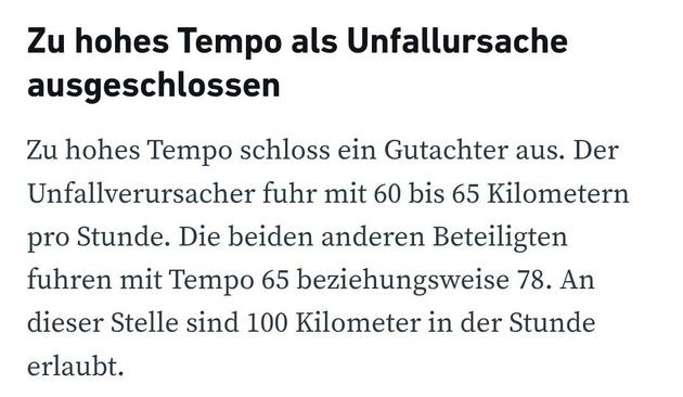 Zu hohes Tempo als Unfallursache ausgeschlossen
Zu hohes Tempo schloss ein Gutachter aus. Der Unfallverursacher fuhr mit 60 bis 65 Kilometern pro Stunde. Die beiden anderen Beteiligten fuhren mit Tempo 65 beziehungsweise 78. An dieser Stelle sind 100 Kilometer in der Stunde erlaubt.