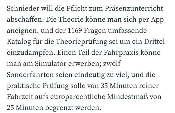 Schnieder will die Pflicht zum Präsenzunterricht abschaffen. Die Theorie könne man sich per App aneignen, und der 1169 Fragen umfassende Katalog für die Theorieprüfung sei um ein Drittel einzudampfen. Einen Teil der Fahrpraxis könne man am Simulator erwerben; zwölf Sonderfahrten seien eindeutig zu viel, und die praktische Prüfung solle von 35 Minuten reiner Fahrzeit aufs europarechtliche Mindestmaß von 25 Minuten begrenzt werden.