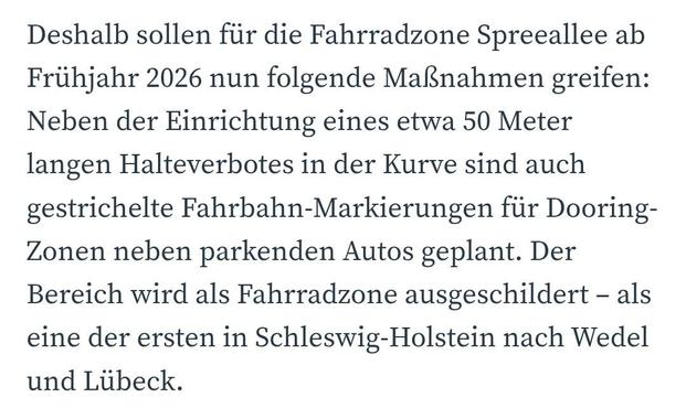 Deshalb sollen für die Fahrradzone Spreeallee ab Frühjahr 2026 nun folgende Maßnahmen greifen: Neben der Einrichtung eines etwa 50 Meter langen Halteverbotes in der Kurve sind auch gestrichelte Fahrbahn-Markierungen für Dooring-Zonen neben parkenden Autos geplant. Der Bereich wird als Fahrradzone ausgeschildert – als eine der ersten in Schleswig-Holstein nach Wedel und Lübeck.