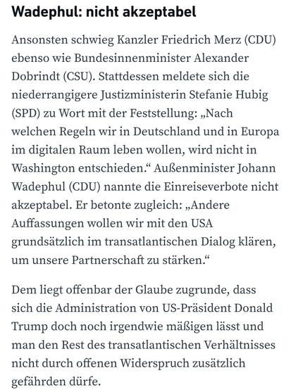 Wadephul: nicht akzeptabel
Ansonsten schwieg Kanzler Friedrich Merz (CDU) ebenso wie Bundesinnenminister Alexander Dobrindt (CSU). Stattdessen meldete sich die niederrangigere Justizministerin Stefanie Hubig (SPD) zu Wort mit der Feststellung: „Nach welchen Regeln wir in Deutschland und in Europa im digitalen Raum leben wollen, wird nicht in Washington entschieden.“ Außenminister Johann Wadephul (CDU) nannte die Einreiseverbote nicht akzeptabel. Er betonte zugleich: „Andere Auffassungen wollen …
